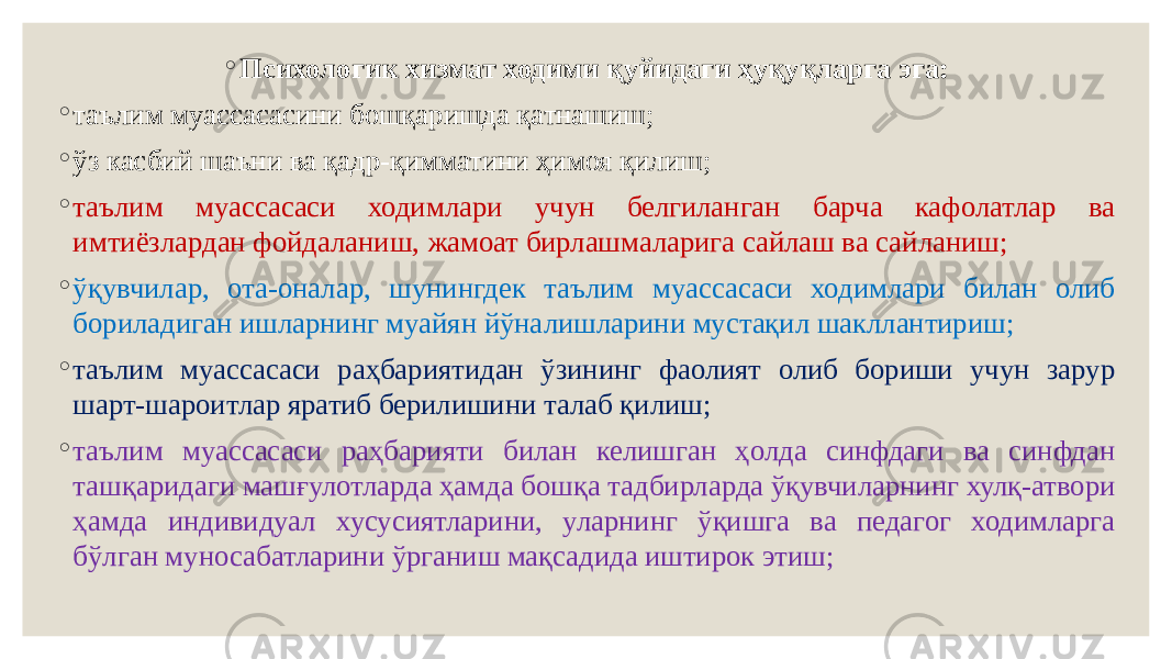 ◦ Психологик хизмат ходими қуйидаги ҳуқуқларга эга: ◦ таълим муассасасини бошқаришда қатнашиш; ◦ ўз касбий шаъни ва қадр-қимматини ҳимоя қилиш; ◦ таълим муассасаси ходимлари учун белгиланган барча кафолатлар ва имтиёзлардан фойдаланиш, жамоат бирлашмаларига сайлаш ва сайланиш; ◦ ўқувчилар, ота-оналар, шунингдек таълим муассасаси ходимлари билан олиб бориладиган ишларнинг муайян йўналишларини мустақил шакллантириш; ◦ таълим муассасаси раҳбариятидан ўзининг фаолият олиб бориши учун зарур шарт-шароитлар яратиб берилишини талаб қилиш; ◦ таълим муассасаси раҳбарияти билан келишган ҳолда синфдаги ва синфдан ташқаридаги машғулотларда ҳамда бошқа тадбирларда ўқувчиларнинг хулқ-атвори ҳамда индивидуал хусусиятларини, уларнинг ўқишга ва педагог ходимларга бўлган муносабатларини ўрганиш мақсадида иштирок этиш; 