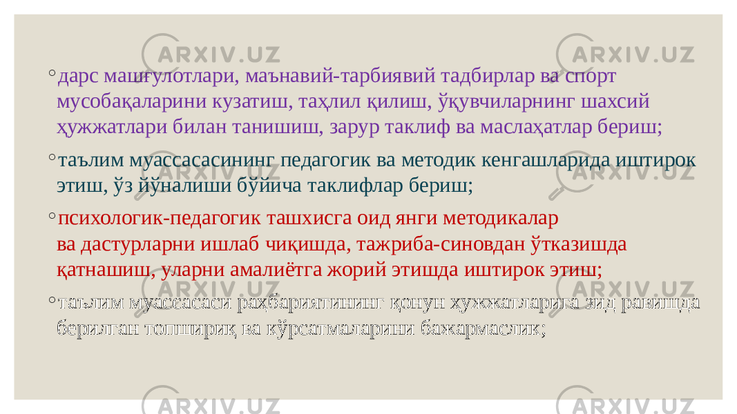 ◦ дарс машғулотлари, маънавий-тарбиявий тадбирлар ва спорт мусобақаларини кузатиш, таҳлил қилиш, ўқувчиларнинг шахсий ҳужжатлари билан танишиш, зарур таклиф ва маслаҳатлар бериш; ◦ таълим муассасасининг педагогик ва методик кенгашларида иштирок этиш, ўз йўналиши бўйича таклифлар бериш; ◦ психологик-педагогик ташхисга оид янги методикалар ва дастурларни ишлаб чиқишда, тажриба-синовдан ўтказишда қатнашиш, уларни амалиётга жорий этишда иштирок этиш; ◦ таълим муассасаси раҳбариятининг қонун ҳужжатларига зид равишда берилган топшириқ ва кўрсатмаларини бажармаслик; 