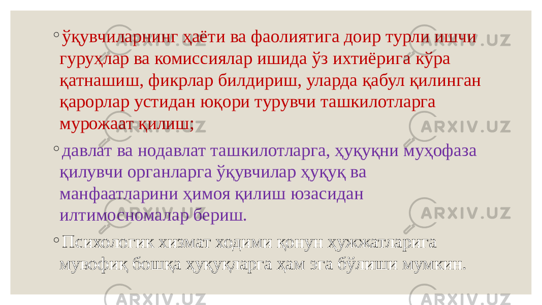 ◦ ўқувчиларнинг ҳаёти ва фаолиятига доир турли ишчи гуруҳлар ва комиссиялар ишида ўз ихтиёрига кўра қатнашиш, фикрлар билдириш, уларда қабул қилинган қарорлар устидан юқори турувчи ташкилотларга мурожаат қилиш; ◦ давлат ва нодавлат ташкилотларга, ҳуқуқни муҳофаза қилувчи органларга ўқувчилар ҳуқуқ ва манфаатларини ҳимоя қилиш юзасидан илтимосномалар бериш. ◦ Психологик хизмат ходими қонун ҳужжатларига мувофиқ бошқа ҳуқуқларга ҳам эга бўлиши мумкин. 