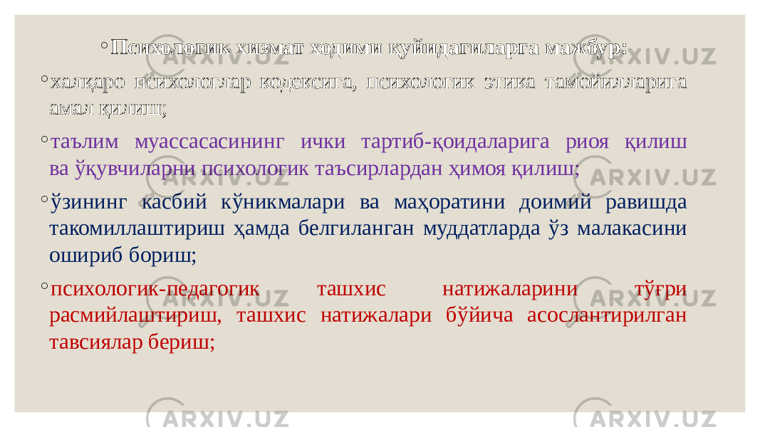 ◦ Психологик хизмат ходими қуйидагиларга мажбур: ◦ халқаро психологлар кодексига, психологик этика тамойилларига амал қилиш; ◦ таълим муассасасининг ички тартиб-қоидаларига риоя қилиш ва ўқувчиларни психологик таъсирлардан ҳимоя қилиш; ◦ ўзининг касбий кўникмалари ва маҳоратини доимий равишда такомиллаштириш ҳамда белгиланган муддатларда ўз малакасини ошириб бориш; ◦ психологик-педагогик ташхис натижаларини тўғри расмийлаштириш, ташхис натижалари бўйича асослантирилган тавсиялар бериш; 