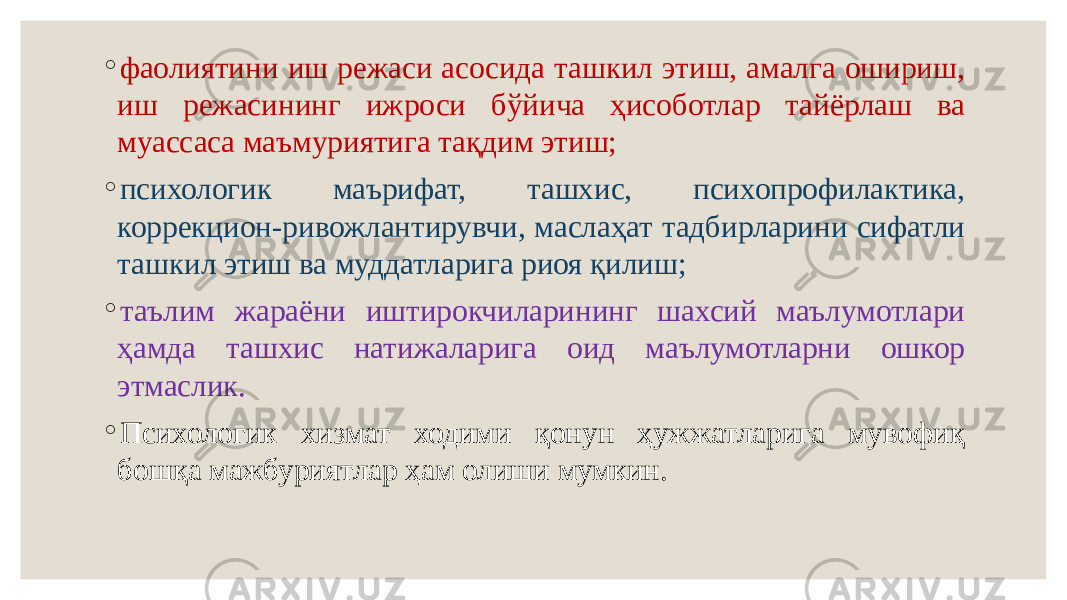 ◦ фаолиятини иш режаси асосида ташкил этиш, амалга ошириш, иш режасининг ижроси бўйича ҳисоботлар тайёрлаш ва муассаса маъмуриятига тақдим этиш; ◦ психологик маърифат, ташхис, психопрофилактика, коррекцион-ривожлантирувчи, маслаҳат тадбирларини сифатли ташкил этиш ва муддатларига риоя қилиш; ◦ таълим жараёни иштирокчиларининг шахсий маълумотлари ҳамда ташхис натижаларига оид маълумотларни ошкор этмаслик. ◦ Психологик хизмат ходими қонун ҳужжатларига мувофиқ бошқа мажбуриятлар ҳам олиши мумкин. 