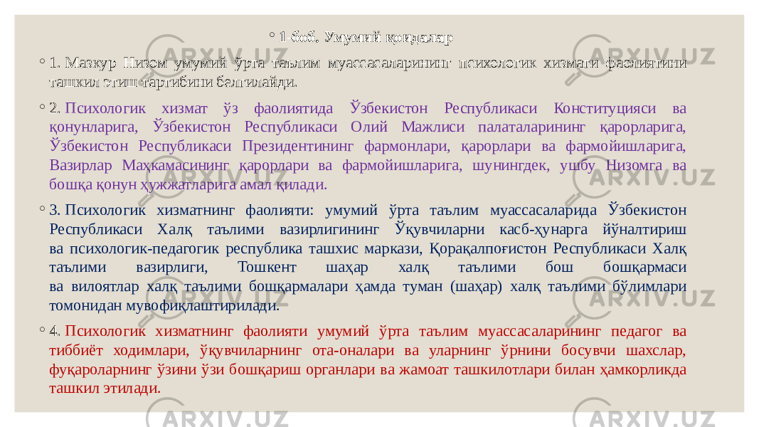 ◦ 1-боб. Умумий қоидалар   ◦ 1. Мазкур Низом умумий ўрта таълим муассасаларининг психологик хизмати фаолиятини ташкил этиш тартибини белгилайди. ◦ 2.  Психологик хизмат ўз фаолиятида Ўзбекистон Республикаси Конституцияси ва қонунларига, Ўзбекистон Республикаси Олий Мажлиси палаталарининг қарорларига, Ўзбекистон Республикаси Президентининг фармонлари, қарорлари ва фармойишларига, Вазирлар Маҳкамасининг қарорлари ва фармойишларига, шунингдек, ушбу Низомга ва бошқа қонун ҳужжатларига амал қилади. ◦ 3. Психологик хизматнинг фаолияти: умумий ўрта таълим муассасаларида Ўзбекистон Республикаси Халқ таълими вазирлигининг Ўқувчиларни касб-ҳунарга йўналтириш ва психологик-педагогик республика ташхис маркази, Қорақалпоғистон Республикаси Халқ таълими вазирлиги, Тошкент шаҳар халқ таълими бош бошқармаси ва вилоятлар халқ таълими бошқармалари ҳамда туман (шаҳар) халқ таълими бўлимлари томонидан мувофиқлаштирилади. ◦ 4.  Психологик хизматнинг фаолияти умумий ўрта таълим муассасаларининг педагог ва тиббиёт ходимлари, ўқувчиларнинг ота-оналари ва уларнинг ўрнини босувчи шахслар, фуқароларнинг ўзини ўзи бошқариш органлари ва жамоат ташкилотлари билан ҳамкорликда ташкил этилади.  