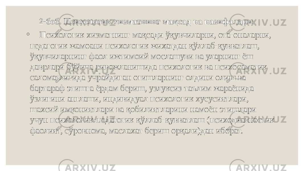  2-боб. Психологик хизматнинг мақсад ва вазифалари   ◦   Психологик хизматнинг мақсади ўқувчиларни, ота-оналарни, педагогик жамоани психологик жиҳатдан қўллаб-қувватлаш, ўқувчиларнинг фаол ижтимоий мослашуви ва уларнинг ёш даврлари бўйича ривожланишида психологик ва психосаматик саломатлигида учрайдиган оғишларнинг олдини олиш ва бартараф этишга ёрдам бериш, узлуксиз таълим жараёнида ўзлигини англаши, индивидуал психологик хусусиятлари, шахсий имкониятлари ва қобилиятларини намоён этишлари учун психологик-педагогик қўллаб-қувватлаш (психодиагностик фаолият, сўровнома, маслахат бериш орқали)дан иборат. 