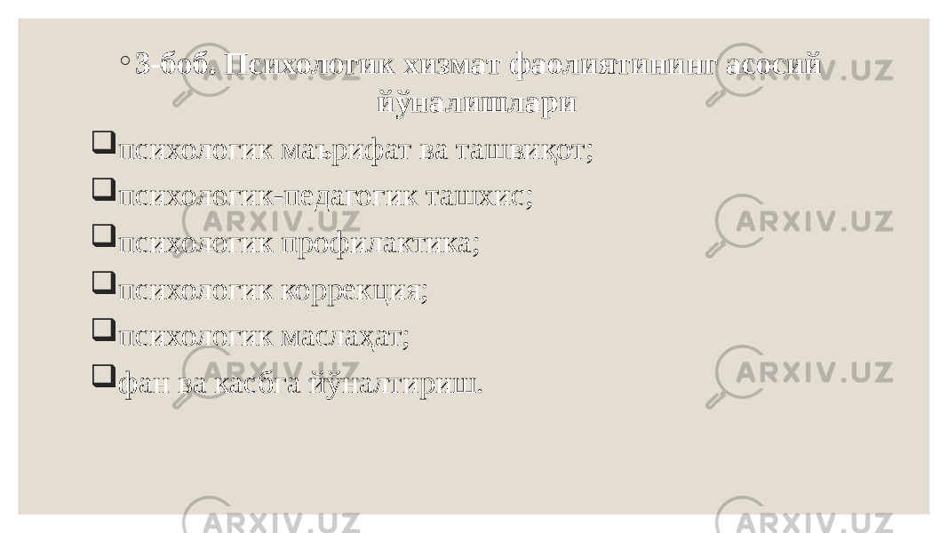 ◦ 3-боб. Психологик хизмат фаолиятининг асосий йўналишлари    психологик маърифат ва ташвиқот;  психологик-педагогик ташхис;  психологик профилактика;  психологик коррекция;  психологик маслаҳат;  фан ва касбга йўналтириш. 