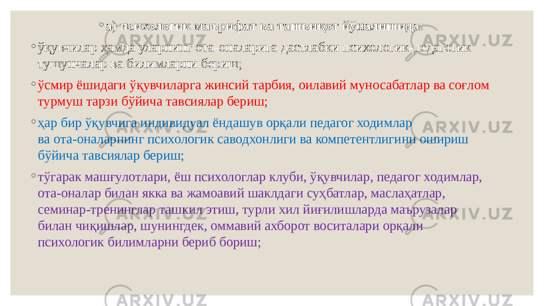 ◦ а) психологик маърифат ва ташвиқот йўналишида: ◦ ўқувчилар ҳамда уларнинг ота-оналарига дастлабки психологик-педагогик тушунчалар ва билимларни бериш; ◦ ўсмир ёшидаги ўқувчиларга жинсий тарбия, оилавий муносабатлар ва соғлом турмуш тарзи бўйича тавсиялар бериш; ◦ ҳар бир ўқувчига индивидуал ёндашув орқали педагог ходимлар ва ота-оналарнинг психологик саводхонлиги ва компетентлигини ошириш бўйича тавсиялар бериш; ◦ тўгарак машғулотлари, ёш психологлар клуби, ўқувчилар, педагог ходимлар, ота-оналар билан якка ва жамоавий шаклдаги суҳбатлар, маслаҳатлар, семинар-тренинглар ташкил этиш, турли хил йиғилишларда маърузалар билан чиқишлар, шунингдек, оммавий ахборот воситалари орқали психологик билимларни бериб бориш; 