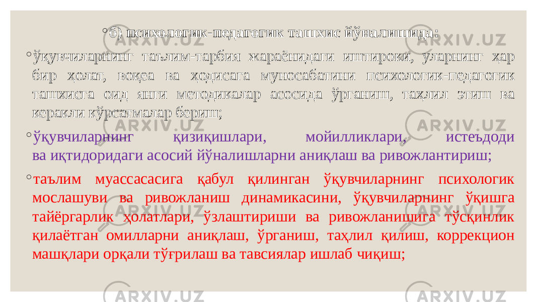 ◦ б) психологик-педагогик ташхис йўналишида: ◦ ўқувчиларнинг таълим-тарбия жараёнидаги иштироки, уларнинг ҳар бир ҳолат, воқеа ва ҳодисага муносабатини психологик-педагогик ташхисга оид янги методикалар асосида ўрганиш, таҳлил этиш ва керакли кўрсатмалар бериш; ◦ ўқувчиларнинг қизиқишлари, мойилликлари, истеъдоди ва иқтидоридаги асосий йўналишларни аниқлаш ва ривожлантириш; ◦ таълим муассасасига қабул қилинган ўқувчиларнинг психологик мослашуви ва ривожланиш динамикасини, ўқувчиларнинг ўқишга тайёргарлик ҳолатлари, ўзлаштириши ва ривожланишига тўсқинлик қилаётган омилларни аниқлаш, ўрганиш, таҳлил қилиш, коррекцион машқлари орқали тўғрилаш ва тавсиялар ишлаб чиқиш; 