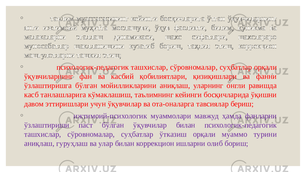 ◦ таълим муассасасининг кейинги босқичларига ўтган ўқувчиларнинг янги ижтимоий муҳитга мослашуви, ўқув фаолияти, билим, кўникма ва малакаларни эгаллаш динамикаси, шахс сифатлари, шахслараро муносабатлар шаклланишини кузатиб бориш, таҳлил этиш, коррекцион машғулотларни ташкил этиш; ◦ психологик-педагогик ташхислар, сўровномалар, суҳбатлар орқали ўқувчиларнинг фан ва касбий қобилиятлари, қизиқишлари ва фанни ўзлаштиришга бўлган мойилликларини аниқлаш, уларнинг онгли равишда касб танлашларига кўмаклашиш, таълимнинг кейинги босқичларида ўқишни давом эттиришлари учун ўқувчилар ва ота-оналарга тавсиялар бериш; ◦ ижтимоий-психологик муаммолари мавжуд ҳамда фанларни ўзлаштириши паст бўлган ўқувчилар билан психологик-педагогик ташхислар, сўровномалар, суҳбатлар ўтказиш орқали муаммо турини аниқлаш, гуруҳлаш ва улар билан коррекцион ишларни олиб бориш; 