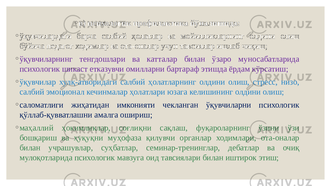 ◦ в) психологик профилактика йўналишида: ◦ ўқувчилардаги барча салбий ҳолатлар ва мойилликларнинг олдини олиш бўйича педагог ходимлар ва ота-оналар учун тавсиялар ишлаб чиқиш; ◦ ўқувчиларнинг тенгдошлари ва катталар билан ўзаро муносабатларида психологик шикаст етказувчи омилларни бартараф этишда ёрдам кўрсатиш; ◦ ўқувчилар хулқ-атворидаги салбий ҳолатларнинг олдини олиш, стресс, низо, салбий эмоционал кечинмалар ҳолатлари юзага келишининг олдини олиш; ◦ саломатлиги жиҳатидан имконияти чекланган ўқувчиларни психологик қўллаб-қувватлашни амалга ошириш; ◦ маҳаллий ҳокимликлар, соғлиқни сақлаш, фуқароларнинг ўзини ўзи бошқариш ва ҳуқуқни муҳофаза қилувчи органлар ходимлари, ота-оналар билан учрашувлар, суҳбатлар, семинар-тренинглар, дебатлар ва очиқ мулоқотларида психологик мавзуга оид тавсиялари билан иштирок этиш; 