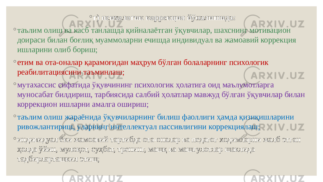 ◦ г) психологик коррекция йўналишида: ◦ таълим олиш ва касб танлашда қийналаётган ўқувчилар, шахснинг мотивацион доираси билан боғлиқ муаммоларни ечишда индивидуал ва жамоавий коррекция ишларини олиб бориш; ◦ етим ва ота-оналар қарамоғидан маҳрум бўлган болаларнинг психологик реабилитациясини таъминлаш; ◦ мутахассис сифатида ўқувчининг психологик ҳолатига оид маълумотларга муносабат билдириш, тарбиясида салбий ҳолатлар мавжуд бўлган ўқувчилар билан коррекцион ишларни амалга ошириш; ◦ таълим олиш жараёнида ўқувчиларнинг билиш фаоллиги ҳамда қизиқишларини ривожлантириш, уларнинг интеллектуал пассивлигини коррекциялаш; ◦ индивидуал ёки жамоавий тартибда ота-оналар ва педагог ходимларни жалб этган ҳолда ўйин, мулоқот, суҳбат, тренинг, машқ ва машғулотлар шаклида тадбирларташкил этиш; 