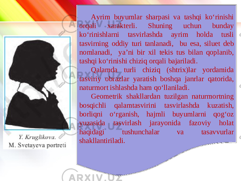 www.homeppt.com LOGO Ayrim buyumlar sharpasi va tashqi ko‘rinishi orqali xarakterli. Shuning uchun bunday ko‘rinishlarni tasvirlashda ayrim holda tusli tasvirning oddiy turi tanlanadi, bu esa, siluet deb nomlanadi, ya’ni bir xil tekis tus bilan qoplanib, tashqi ko‘rinishi chiziq orqali bajariladi. Qalamda turli chiziq (shtrix)lar yordamida tasviriy obrazlar yaratish boshqa janrlar qatorida, naturmort ishlashda ham qo‘llaniladi. Geometrik shakllardan tuzilgan naturmortning bosqichli qalamtasvirini tasvirlashda kuzatish, borliqni o‘rganish, hajmli buyumlarni qog‘oz yuzasida tasvirlash jarayonida fazoviy holat haqidagi tushunchalar va tasavvurlar shakllantiriladi. 