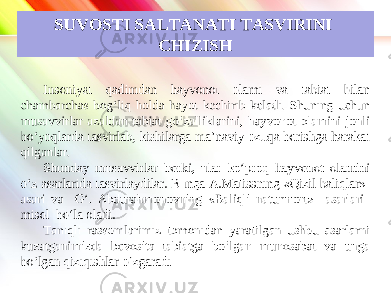 www.homeppt.com LOGO SUVOSTI SALTANATI TASVIRINI CHIZISH Insoniyat qadimdan hayvonot olami va tabiat bilan chambarchas bog‘liq holda hayot kechirib keladi. Shuning uchun musavvirlar azaldan tabiat go‘zalliklarini, hayvonot olamini jonli bo‘yoqlarda tasvirlab, kishilarga ma’naviy ozuqa berishga harakat qilganlar. Shunday musavvirlar borki, ular ko‘proq hayvonot olamini o‘z asarlarida tasvirlaydilar. Bunga A.Matissning «Qizil baliqlar» asari va G‘. Abdurahmonovning «Baliqli naturmort» asarlari misol bo‘la oladi. Taniqli rassomlarimiz tomonidan yaratilgan ushbu asarlarni kuzatganimizda bevosita tabiatga bo‘lgan munosabat va unga bo‘lgan qiziqishlar o‘zgaradi. 