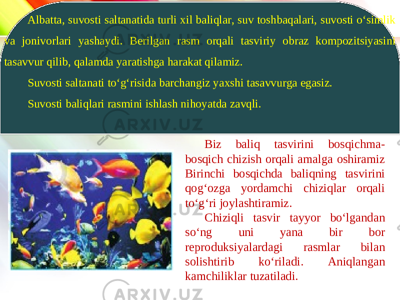 www.homeppt.com LOGOAlbatta, suvosti saltanatida turli xil baliqlar, suv toshbaqalari, suvosti o‘simlik va jonivorlari yashaydi. Berilgan rasm orqali tasviriy obraz kompozitsiyasini tasavvur qilib, qalamda yaratishga harakat qilamiz. Suvosti saltanati to‘g‘risida barchangiz yaxshi tasavvurga egasiz. Suvosti baliqlari rasmini ishlash nihoyatda zavqli. Biz baliq tasvirini bosqichma- bosqich chizish orqali amalga oshiramiz Birinchi bosqichda baliqning tasvirini qog‘ozga yordamchi chiziqlar orqali to‘g‘ri joylashtiramiz. Chiziqli tasvir tayyor bo‘lgandan so‘ng uni yana bir bor reproduksiyalardagi rasmlar bilan solishtirib ko‘riladi. Aniqlangan kamchiliklar tuzatiladi. 