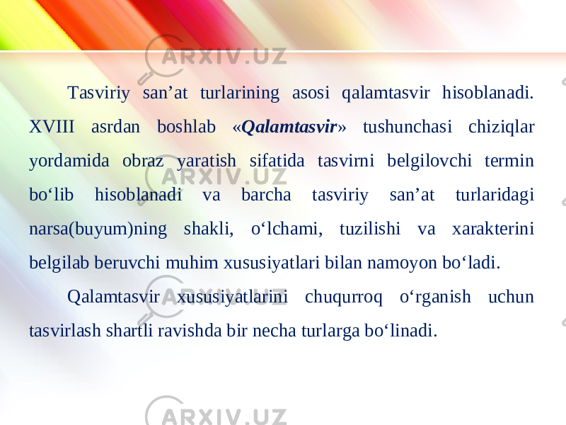 www.homeppt.com LOGO Tasviriy san’at turlarining asosi qalamtasvir hisoblanadi. XVIII asrdan boshlab « Qalamtasvir » tushunchasi chiziqlar yordamida obraz yaratish sifatida tasvirni belgilovchi termin bo‘lib hisoblanadi va barcha tasviriy san’at turlaridagi narsa(buyum)ning shakli, o‘lchami, tuzilishi va xarakterini belgilab beruvchi muhim xususiyatlari bilan namoyon bo‘ladi. Qalamtasvir xususiyatlarini chuqurroq o‘rganish uchun tasvirlash shartli ravishda bir necha turlarga bo‘linadi. 