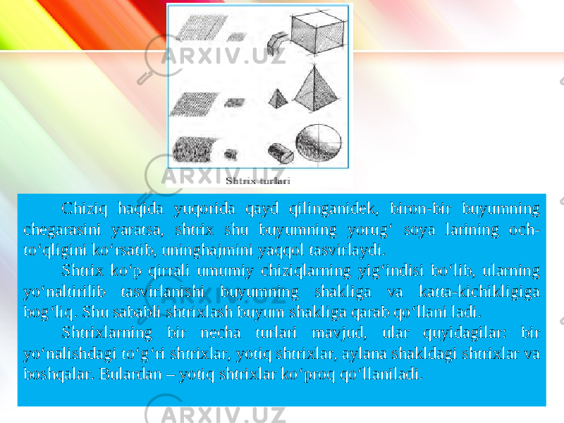 www.homeppt.com LOGO Chiziq haqida yuqorida qayd qilinganidek, biron-bir buyumning chegarasini yaratsa, shtrix shu buyumning yorug‘ soya larining och- to‘qligini ko‘rsatib, uninghajmini yaqqol tasvirlaydi. Shtrix ko‘p qirrali umumiy chiziqlarning yig‘indisi bo‘lib, ularning yo‘naltirilib tasvirlanishi buyumning shakliga va katta-kichikligiga bog‘liq. Shu sababli shtrixlash buyum shakliga qarab qo‘llani ladi. Shtrixlarning bir necha turlari mavjud, ular quyidagilar: bir yo‘nalishdagi to‘g‘ri shtrixlar, yotiq shtrixlar, aylana shakldagi shtrixlar va boshqalar. Bulardan – yotiq shtrixlar ko‘proq qo‘llaniladi. 