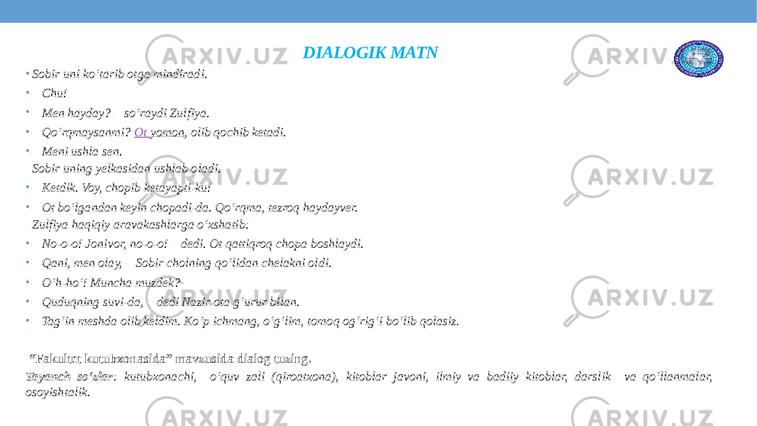 DIALOGIK MATN • Sobir uni ko‘tarib otga mindiradi. • –  Chu! • –  Men hayday? – so‘raydi Zulfiya. • –  Qo‘rqmaysanmi?  Ot yomon , olib qochib ketadi. • –  Meni ushla sen.  Sobir uning yelkasidan ushlab oladi. • –  Ketdik. Voy, chopib ketayapti-ku! • –  Ot bo‘lgandan keyin chopadi-da. Qo‘rqma, tezroq haydayver.  Zulfiya haqiqiy aravakashlarga o‘xshatib: • –  No-o-o! Jonivor, no-o-o! – dedi. Ot qattiqroq chopa boshlaydi. • –  Qani, men olay, – Sobir cholning qo‘lidan chelakni oldi. • –  O‘h-ho‘! Muncha muzdek? • –  Quduqning suvi-da, – dedi Nazir ota g‘urur bilan. • –  Tag‘in meshda olib keldim. Ko‘p ichmang, o‘g‘lim, tomoq og‘rig‘i bo‘lib qolasiz. “ Fakultet kutubxonasida” mavzusida dialog tuzing. Tayanch so‘zlar : kutubxonachi, o‘quv zali (qiroatxona), kitoblar javoni, ilmiy va badiiy kitoblar, darslik va qo‘llanmalar, osoyishtalik. 