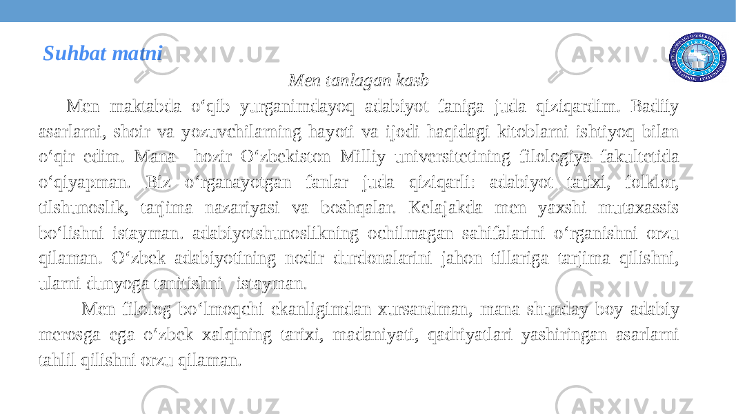  Suhbat matni Men tanlagan kasb Men maktabda o‘qib yurganimdayoq adabiyot faniga juda qiziqardim. Badiiy asarlarni, shoir va yozuvchilarning hayoti va ijodi haqidagi kitoblarni ishtiyoq bilan o‘qir edim. Mana hozir O‘zbekiston Milliy universitetining filologiya fakultetida o‘qiyapman. Biz o‘rganayotgan fanlar juda qiziqarli: adabiyot tarixi, folklor, tilshunoslik, tarjima nazariyasi va boshqalar. Kelajakda men yaxshi mutaxassis bo‘lishni istayman. adabiyotshunoslikning ochilmagan sahifalarini o‘rganishni orzu qilaman. O‘zbek adabiyotining nodir durdonalarini jahon tillariga tarjima qilishni, ularni dunyoga tanitishni istayman. Men filolog bo‘lmoqchi ekanligimdan xursandman, mana shunday boy adabiy merosga ega o‘zbek xalqining tarixi, madaniyati, qadriyatlari yashiringan asarlarni tahlil qilishni orzu qilaman.   