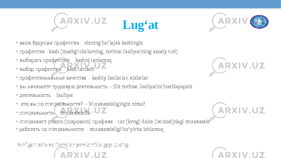 Lug‘at • ваша будущая профессия – sizning bo‘lajak kasbingiz • профессия– kasb (mashg‘ulotlarning, mehnat faoliyatining asosiy turi) • выбирать профессию – kasbni tanlamoq • выбор профессии – kasb tanlash • профессиональные качества – kasbiy fazilatlar, xislatlar • вы начинаете трудовую деятельность – Siz mehnat faoliyatini boshlayapsiz • деятельность – faoliyat • кто вы по специальности? – Mutaxassisligingiz nima? • специальность – mutaxassislik • специалист узкого (широкого) профиля – tor (keng) doira (ixtisosi)dagi mutaxassis • работать по специальности – mutaxassisligi bo‘yicha ishlamoq Berilgan so‘z va iboralar yordamida gap tuzing 