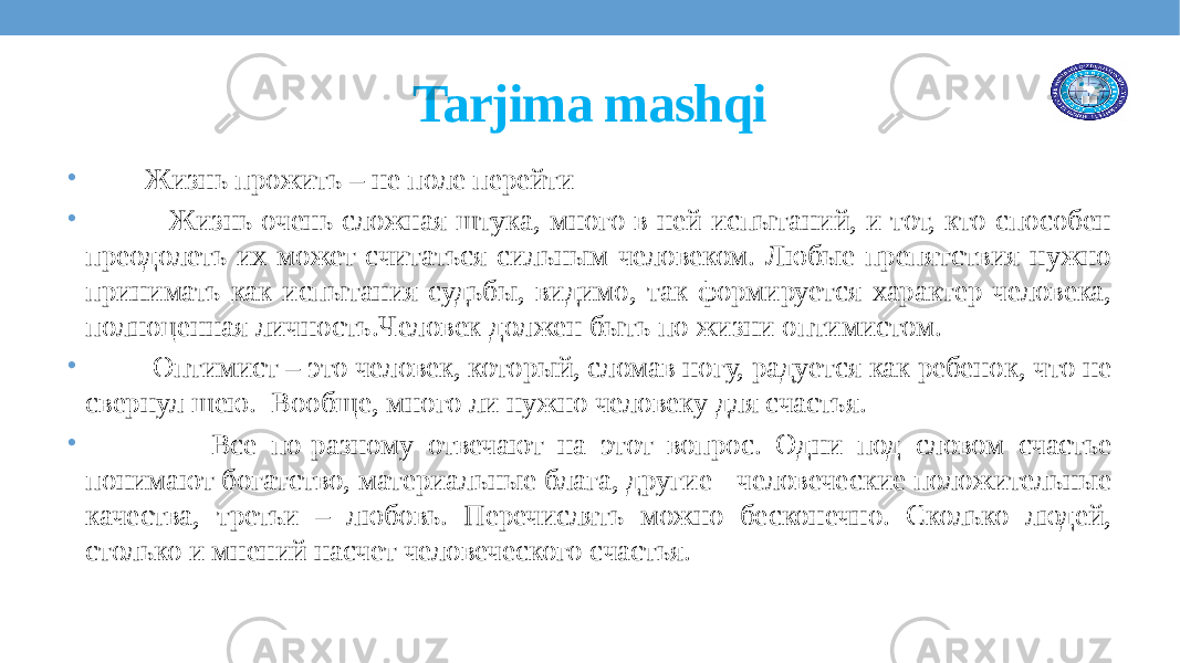 Tarjima mashqi • Жизнь прожить – не поле перейти • Жизнь очень сложная штука, много в ней испытаний, и тот, кто способен преодолеть их может считаться сильным человеком. Любые препятствия нужно принимать как испытания судьбы, видимо, так формируется характер человека, полноценная личность.Человек должен быть по жизни оптимистом. • Оптимист – это человек, который, сломав ногу, радуется как ребенок, что не свернул шею. Вообще, много ли нужно человеку для счастья. • Все по-разному отвечают на этот вопрос. Одни под словом счастье понимают богатство, материальные блага, другие - человеческие положительные качества, третьи – любовь. Перечислять можно бесконечно. Сколько людей, столько и мнений насчет человеческого счастья. 