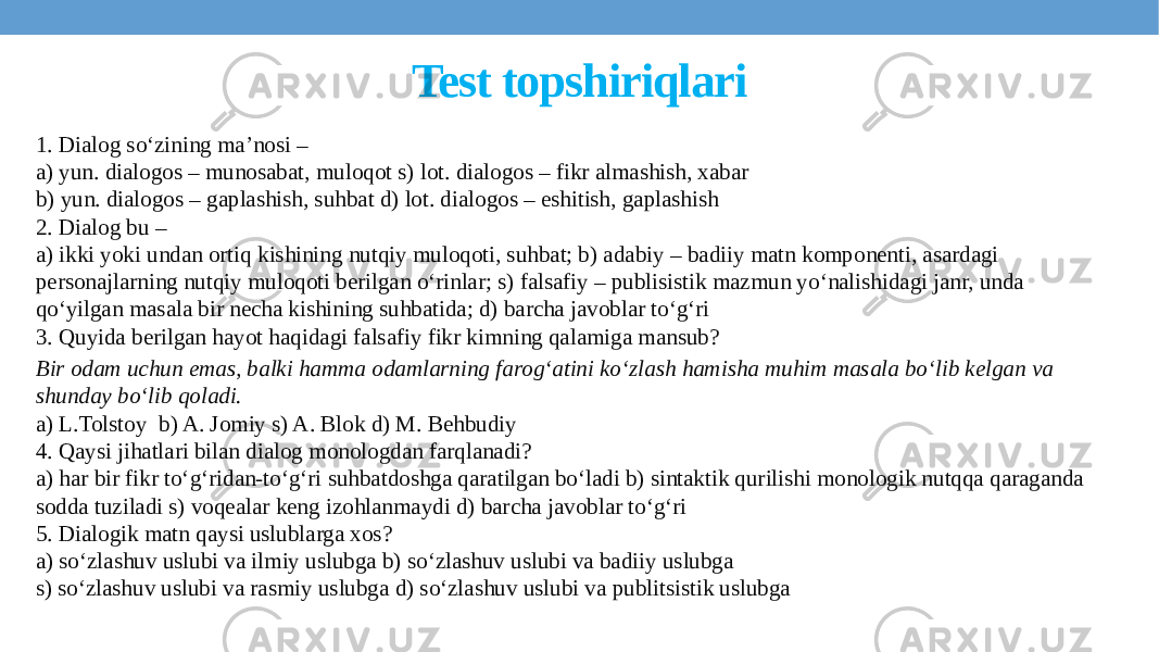 Test topshiriqlari 1. Dialog so‘zining ma’nosi – a) yun. dialogos – munosabat, muloqot s) lot. dialogos – fikr almashish, xabar b) yun. dialogos – gaplashish, suhbat d) lot. dialogos – eshitish, gaplashish 2. Dialog bu – a) ikki yoki undan ortiq kishining nutqiy muloqoti, suhbat; b) adabiy – badiiy matn komponenti, asardagi personajlarning nutqiy muloqoti berilgan o‘rinlar; s) falsafiy – publisistik mazmun yo‘nalishidagi janr, unda qo‘yilgan masala bir necha kishining suhbatida; d) barcha javoblar to‘g‘ri 3. Quyida berilgan hayot haqidagi falsafiy fikr kimning qalamiga mansub? Bir odam uchun emas, balki hamma odamlarning farog‘atini ko‘zlash hamisha muhim masala bo‘lib kelgan va shunday bo‘lib qoladi. a) L.Tolstoy b) A. Jomiy s) A. Blok d) M. Behbudiy 4. Qaysi jihatlari bilan dialog monologdan farqlanadi? a) har bir fikr to‘g‘ridan-to‘g‘ri suhbatdoshga qaratilgan bo‘ladi b) sintaktik qurilishi monologik nutqqa qaraganda sodda tuziladi s) voqealar keng izohlanmaydi d) barcha javoblar to‘g‘ri 5. Dialogik matn qaysi uslublarga xos? a) so‘zlashuv uslubi va ilmiy uslubga b) so‘zlashuv uslubi va badiiy uslubga s) so‘zlashuv uslubi va rasmiy uslubga d) so‘zlashuv uslubi va publitsistik uslubga 