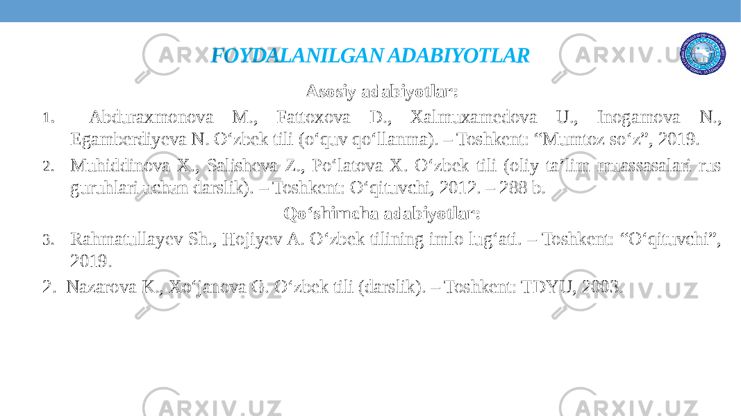 FOYDALANILGAN ADABIYOTLAR Asosiy adabiyotlar: 1. Abduraxmonova M., Fattoxova D., Xalmuxamedova U., Inogamova N., Egamberdiyeva N. O‘zbek tili (o‘quv qo‘llanma). – Toshkent: “Mumtoz so‘z”, 2019. 2. Muhiddinova X., Salisheva Z., Po‘latova X. O‘zbek tili (oliy ta’lim muassasalari rus guruhlari uchun darslik). – Toshkent: O‘qituvchi, 2012. – 288 b. Qo‘shimcha adabiyotlar: 3. Rahmatullayev Sh., Hojiyev A. O‘zbek tilining imlo lug‘ati. – Toshkent: “O‘qituvchi”, 2019. 2. Nazarova K., Xo‘janova G. O‘zbek tili (darslik). – Toshkent: TDYU, 2003. 