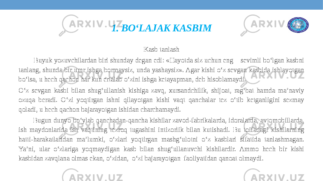 1. BO‘LAJAK KASBIM Kasb tanlash Buyuk yozuvchilardan biri shunday degan edi: «Hayotda siz uchun eng sevimli boʻlgan kasbni tanlang, shunda bir umr ishga bormaysiz, unda yashaysiz». Agar kishi oʻz sevgan kasbida ishlayotgan boʻlsa, u hech qachon har kun ertalab oʻzini ishga ketayapman, deb hisoblamaydi. Oʻz sevgan kasbi bilan shugʻullanish kishiga zavq, xursandchilik, shijoat, ragʻbat hamda ma’naviy ozuqa beradi. Oʻzi yoqtirgan ishni qilayotgan kishi vaqt qanchalar tez oʻtib ketganligini sezmay qoladi, u hech qachon bajarayotgan ishidan charchamaydi. Bugun dunyo boʻylab qanchadan-qancha kishilar zavod-fabrikalarda, idoralarda, avtomobillarda, ish maydonlarida ish vaqtining tezroq tugashini intizorlik bilan kutishadi. Bu toifadagi kishilarning hatti-harakatlaridan ma’lumki, oʻzlari yoqtirgan mashgʻulotni oʻz kasblari sifatida tanlashmagan. Ya’ni, ular oʻzlariga yoqmaydigan kasb bilan shugʻullanuvchi kishilardir. Ammo hech bir kishi kasbidan zavqlana olmas ekan, o‘zidan, oʻzi bajarayotgan faoliyatidan qanoat olmaydi. 