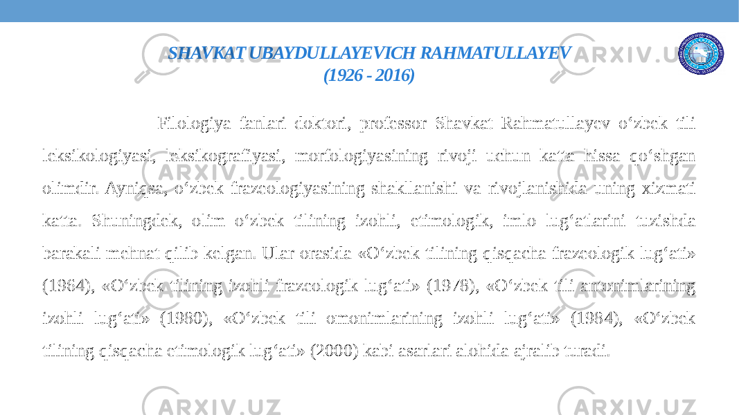 SHAVKAT UBAYDULLAYEVICH RAHMATULLAYEV (1926 - 2016) Filologiya fanlari doktori, professor Shavkat Rahmatullayev o‘zbek tili leksikologiyasi, leksikografiyasi, morfologiyasining rivoji uchun katta hissa qo‘shgan olimdir. Ayniqsa, o‘zbek frazeologiyasining shakllanishi va rivojlanishida uning xizmati katta. Shuningdek, olim o‘zbek tilining izohli, etimologik, imlo lug‘atlarini tuzishda barakali mehnat qilib kelgan. Ular orasida «O‘zbek tilining qisqacha frazeologik lug‘ati» (1964), «O‘zbek tilining izohli frazeologik lug‘ati» (1978), «O‘zbek tili antonimlarining izohli lug‘ati» (1980), «O‘zbek tili omonimlarining izohli lug‘ati» (1984), «O‘zbek tilining qisqacha etimologik lug‘ati» (2000) kabi asarlari alohida ajralib turadi. 