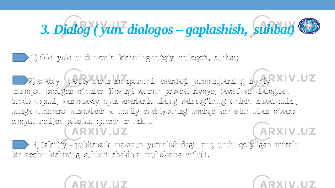  1) ikki yoki undan ortiq kishining nutqiy muloqoti, suhbat; 2) adabiy – badiiy matn komponenti, asardagi personajlarning nutqiy muloqoti berilgan o‘rinlar. Hozirgi zamon prozasi rivoya, tavsif va dialogdan tarkib topadi; zamonaviy epik asarlarda dialog salmog‘ining ortishi kuzatiladiki, bunga turlararo sintezlashuv, badiiy adabiyotning boshqa san’atlar bilan o‘zaro aloqasi natijasi sifatida qarash mumkin; 3) falsafiy – publisistik mazmun yo‘nalishidagi janr, unda qo‘yilgan masala bir necha kishining suhbati shaklida muhokama etiladi . 3. Dialog ( yun. dialogos – gaplashish, suhbat) 