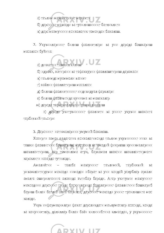  а) таълим жараёнининг мохияти б) дарснинг максади ва тузилишининг богликлиги в) дарс мазмунини психологик томондан бахолаш. 2. Укувчиларнинг билиш фаолиятлари ва уни дарсда бошкариш масаласи буйича: а) диккатни ташкил килиш б) идроки, хотирани ва тафаккурни фаоллаштириш даражаси в) таълимда муаммоли вазият г) хаёлни фаоллатириш масаласи д) билиш фаолиятининг индивидуал фарклари е) билиш фаолиятида куникма ва малакалар ж) дарсда тескари алокани ташкил килиш з) дарсда укитувчининг фаолияти ва унинг укувчи шахсига тарбиявий таъсири 3. Дарснинг натижаларини умумий бахолаш. Хозирги замон педагогик психологиясида таълим укувчининг ички ва ташки фаоллигини бошкариш, мустакил ва ижодий фикрлаш куникмаларини шакллантириш, хар томонлама етук, баркамол шахсни шакллантирмоги кераклиги назарда тутилади. Амалиётчи – талаба мавзунинг таълимий, тарбиявий ва ривожлантирувчи максади нимадан иборат ва уни кандай услублар оркали амалга оширилганига алохида эътибор беради. Агар укитувчи мавзунинг максадини дарснинг турли боскичларида болаларнинг фаоллигини бошкариб бориш билан боглаб олиб борилса, дарснинг максади унинг тузилишига мос келади. Укув информациялари факат дарсликдаги маълумотлар асосида, коида ва конуниятлар, далиллар билан баён килинибгина клмасдан, у укувчининг 