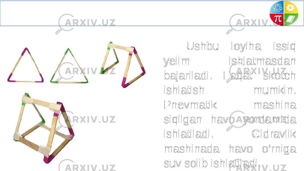  Ushbu loyiha issiq yelim ishlatmasdan bajariladi. Faqat skotch ishlatish mumkin. Pnevmatik mashina siqilgan havo yordamida ishlatiladi. Gidravlik mashinada havo o‘rniga suv solib ishlatiladi . 