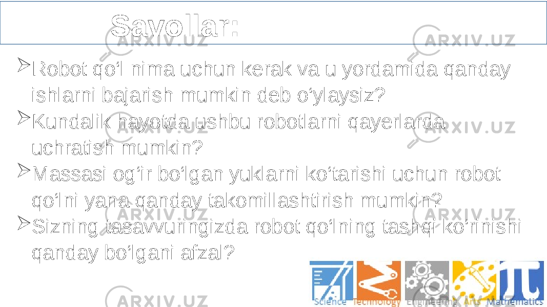  Savollar:  Robot qo‘l nima uchun kerak va u yordamida qanday ishlarni bajarish mumkin deb o‘ylaysiz?  Kundalik hayotda ushbu robotlarni qayerlarda uchratish mumkin?  Massasi og‘ir bo‘lgan yuklarni ko‘tarishi uchun robot qo‘lni yana qanday takomillashtirish mumkin?  Sizning tasavvuringizda robot qo‘lning tashqi ko‘rinishi qanday bo‘lgani afzal?   