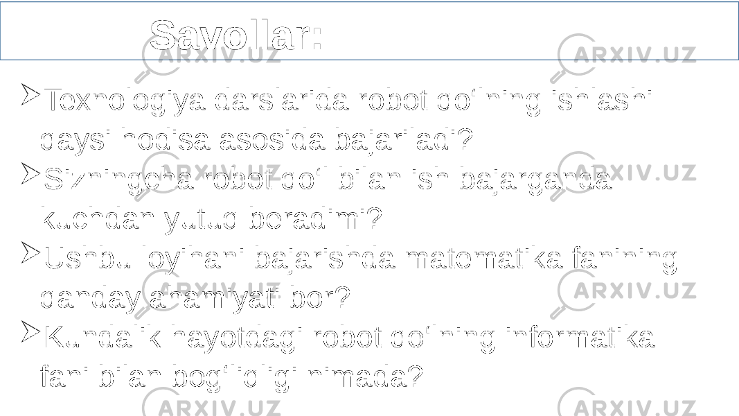  Savollar:  Texnologiya darslarida robot qo‘lning ishlashi qaysi hodisa asosida bajariladi?  Sizningcha robot qo‘l bilan ish bajarganda kuchdan yutuq beradimi?  Ushbu loyihani bajarishda matematika fanining qanday ahamiyati bor?  Kundalik hayotdagi robot qo‘lning informatika fani bilan bog‘liqligi nimada?   