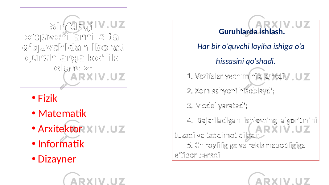 Sinfdagi o’quvchilarni 5 ta o’quvchidan iborat guruhlarga bo’lib olamiz: • Fizik • Matematik • Arxitektor • Informatik • Dizayner Guruhlarda ishlash. Har bir o’quvchi loyiha ishiga o’a hissasini qo’shadi. 1. Vazifalar yechimini qidiradi; 2. Xom ashyoni hisoblaydi; 3. Model yaratadi; 4. Bajariladigan ishlarning algoritmini tuzadi va taqdimot qiladi; 5. Chiroyliligiga va reklamabopligiga e’tibor beradi 