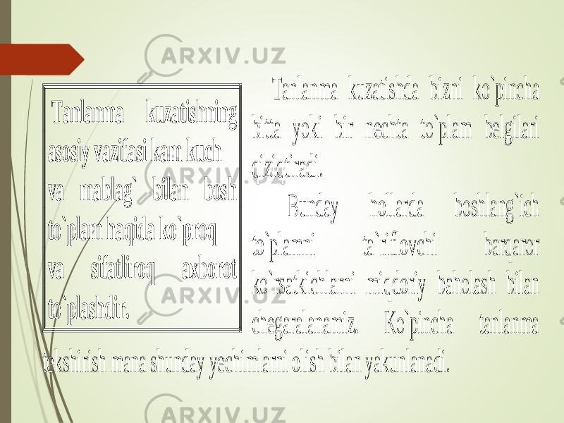  Tanlanma kuzatishda bizni ko`pincha bitta yoki bir nechta to`plam belgilari qiziqtiradi. Bunday hollarda boshlang`ich to`plamni ta`riflovchi barqaror ko`rsatkichlarni miqdoriy baholash bilan chegaralanamiz. Ko`pincha tanlanma tekshirish mana shunday yechimlarni olish bilan yakunlanadi. Tanlanma kuzatishning asosiy vazifasi kam kuch va mablag` bilan bosh to`plam haqida ko`proq va sifatliroq axborot to`plashdir . 