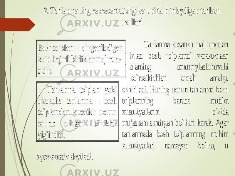 2. Tanlanmaning reprez entativligi va uni ta`minlaydigan tanlash usullari Tanlanma kuzatish ma` lumotlari bilan bosh to`plamni xarakterlash ularning umumiylashtiruvchi ko`rsatkichlari orqali amalga oshiriladi. Buning uchun tanlanma bosh to`plamning barcha muhim xususiyatlarini o`zida mujassamlashtirgan bo`lishi kerak. Agar tanlanmada bosh to`plamning muhim xususiyatlari namoyon bo`lsa, u reprezentativ deyiladi. Bosh to`plam – o`rganiladigan ko`p hajmli birliklar majmua - sidir. Tanlanma to`plam yoki qisqacha tanlanma - bosh to`plamdan kuzatish uchun tanlab olingan birliklar yig`indisi. 