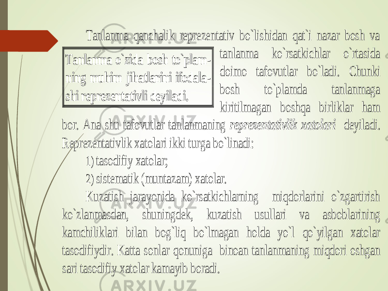  Tanlanma qanchalik reprezentativ bo`lishidan qat`i nazar bosh va tanlanma ko`rsatkichlar o`rtasida doi mo tafovutlar bo`ladi. Chunki bosh to`plamda tanlanmaga kiritilmagan boshqa birliklar ham bor. Ana shu tafovutlar tanlanmaning reprezentativlik xatolari deyiladi. Reprezentativlik xatolari ikki turga bo`linadi: 1) tasodifiy xatolar; 2) sistematik (muntazam) xat olar. Kuzatish jarayonida ko`rsatkichlarning miqdorlarini o`zgartirish ko`zlanmasdan, shuningdek, kuzatish usullari va asboblarining kamchiliklari bilan bog`liq bo`lmagan holda yo`l qo`yilgan xatolar tasodifiydir. Katta sonlar qonuniga binoan tanlanmanin g miqdori oshgan sari tasodifiy xatolar kamayib boradi. Tanlanma o`zida bosh to`plam - ning muhim jihatlarini ifodala - shi reprezentativli deyila di. 