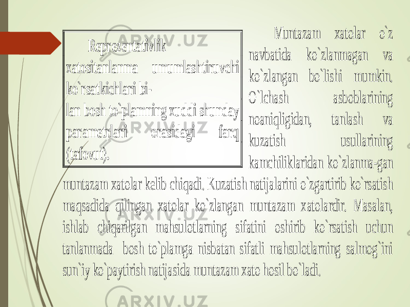  Muntazam xatolar o`z navbatida ko`zlanmagan va ko`zlangan bo`lishi mumkin. O`lchash asboblarining noaniqligidan, tanlash va kuzatish usullarining kamchiliklaridan ko`zlan m a-gan muntazam xatolar kelib chiqadi. Kuzatish natijalarini o`zgartirib ko`rsatish maqsadida qilingan xatolar ko`zlangan muntazam x atolardir. Masalan, ishlab chiqarilgan mahsulotlarning sifatini oshirib ko`rsatish uchun tanlanmada bosh to`plamga nisbatan sifatli mahsulotlarning salmog`ini sun`iy ko`paytirish natijasida muntazam xato hosil bo`ladi. Reprezentativlik xatositanlanma umumlashtiruvchi ko`rsatkichlari bi - lan bosh to`plamning xuddi shunday parametrlari orasidagi farq (tafovut). 