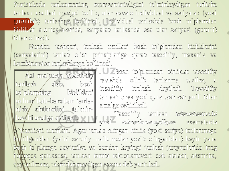 Statistikada tanlanmaning reprezen tativligini ta`minlaydigan turlicha tanlash usullari mavjud bo`lib, ular avvalo individual va seriyalab (yoki guruhlab) tanlashga bo`linadi. Individual tanlashda bosh to`plamdan birliklar alohida -alohida, seriyalab tanlashda esa ular seriyasi (guruhi) bila n olinadi. Bundan tashqari, tanlash usullari bosh to`plamdan birliklarini (seriyalarini) tanlab olish prinsiplariga qarab tasodifiy, mexanik va kombinatsion tanlashlarga bo`linadi. Bosh to`plamdan birliklar tasodifiy ravishda olinib tanlanma tuzilsa, u tasodifiy tanlash deyiladi. Tasodifiy tanlash chek yoki qura tashlash yo`li bilan amalga oshiriladi. Tasodifiy tanlash tak rorlanuvchi yoki takrorlanmaydigan sxemalarda o`tkazilishi mumkin. Agar tanlab olingan birlik (yoki seriya) tanlanmaga kiritilganidan (ya`ni zaruriy ma`lumotlar yozib olinganidan) keyin yana bosh to`plamga qaytarilsa va bundan keyingi tanlash jarayonlarida teng huquqda qatnashsa, tanlash tartibi takrorlanuvchi deb ataladi, aksincha, qaytarilmasa, takrorlanmaydigan sxema deb yuritiladi. Asl ma`noda tasodi -fiy tanlash deb, bosh to`plamning birliklari uchun bab -b arobar tanla - nish ehtimolini ta`min - lovchi usulga aytiladi . 