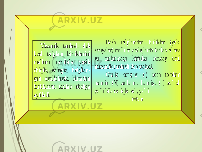  Bosh to`plamdan birliklar (yoki seriyalar) ma`lum oraliqlarda tanlab olinsa va tanlanmaga kiritilsa bunday usul mexanik tanlash deb ataladi. Oraliq kengligi (i) bosh to`plam hajmini (N) tanlanma hajmiga (n) bo`lish yo`li bilan aniqlanadi, ya`ni i=N:n Mexanik tanlash deb bosh to`plam birliklarini ma`lum tartibda yozib chiqib, so`ngra belgilan - gan oraliqlarda bittadan bir liklarni tanlab olishga aytiladi. 