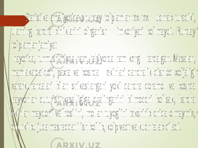 Statistika amaliyotida shunday to`plamlar tez -tez uchrab turadiki, ularning barcha birliklarini o`rganish imkoniyati bo`lmaydi. Bunday to`plamlar jamiyat hayotida, turmushimizda ham, tabiyotda ham keng tarqalgan. Masalan, mamlakatda don, paxta va boshqa ekinlari qanchalik qishloq xo`jaligi zararkunandalari bilan shikastlangani yoki qancha qoramol va boshqa hayvonlar quturish kasalligiga chalinganini bilmoqchi bo`lsak, barcha ekinlar maydoni va hosilin i, mollar tuyog`ini tekshirib chiqa olmaymiz, chunki bu juda mashaqqatli ish bo`lib, ko`p vaqt va kuch talab qiladi. 