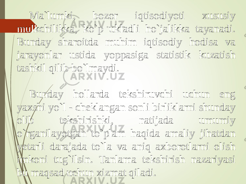 Ma`lumki, bozor iqtisodiyoti xususiy mulkchilikka, ko`p ukladli ho`jalikka tayanadi. Bunday sharoitda muhim iqtisodiy hodisa va jarayonlar ustida yoppasiga statistik kuzatish tashkil qilib bo`lmaydi. Bunday hollarda tekshiruvchi uchun eng yaxshi yo`l - cheklangan sonli birliklarni shunday olib tekshirishki, natijada umumiy o`rganilayotgan to`plam haqida amaliy jihatdan yetarli darajada to`la va aniq axborotlarni olish imkoni tug`ilsin. Tanlama tekshirish nazariyasi bu maqsad uchun xizmat qiladi. 