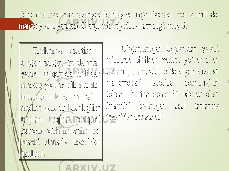 Tanlanma tekshirish nazariyasi bunday va unga o`xshash imon komillikka mant iqiy asos yaratadi. Ularga midoriy ifoda ham bag`ishlaydi. O`rganiladigan to`plamdan yetarli miqdorda birliklar maxsus yo`llar bilan tanlanib, ular ustida o`tkazilgan kuzatish ma`lumotlari asosida boshlang`ich to`plam haqida qoniqarli axborot olish imkonini be radigan usul tanlanma tekshirish deb ataladi. Tanlanma kuzatish – o`rganiladigan to`plamdan yetarli miqdorda birliklar maxsus yo`llar bilan tanla - nib, ularni kuzatish ma`lu - motlari asosida boshlag`ich to`plam haqida qoniqarli axborot o lish imkonini be - ruvchi statistik tekshirish usulidir. 