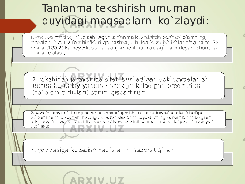 Tanlanma tekshirish umuman quyidagi maqsadlarni ko`zlaydi: 1. vaqt va mablag`ni tejash. Agar tanlanma kuzatishda bosh to`plamning, masalan, faqat 2 foiz birliklari qatnashsa, u holda kuzatish ishlarining hajmi 50 marta (100:2) kamayadi, sarflanadigan vaqt va mablag` ham deyarli shuncha marta tejaladi; 2. tekshirish jarayonida sifati buziladigan yoki foydalanish uchun butunlay yaroqsiz shaklga keladigan predmetlar (to`plam birliklari) sonini qisqartirish; 3. kuzatish obyektini kengroq va to`laroq o`rganish, bu holda bevosita tekshiriladigan to`plam hajmi qisqarishi hisobiga kuzatish dasturini obyektlarning yangi muhim belgilari bilan boyitish va har bir birlik haqida to`la va batafsilroq ma`lumotlar to`plash imkoniyati tug`iladi; 4. yoppasiga kuzatish natijalarini nazorat qilish. 