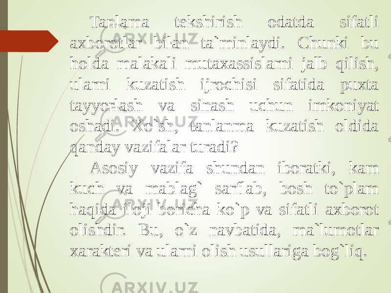 Tanlama tekshirish odatda sifatli axborotlar bilan ta`minlaydi. Chunki bu holda malakali mutaxassislarni jalb qilish, ularni kuzatish ijrochisi sifatida puxta tayyorlash va sinash uchun imkoniyat oshadi. Xo`sh, tanlanma kuzatish oldida qanday vazifalar turadi  Asosiy vazifa shundan iboratki, kam kuch va mablag` sarflab, bosh to`plam haqida iloji boricha ko`p va sifatli axborot olishdir. Bu, o`z navbatida, ma`lumotlar xarakteri va ularni olish usullariga bog`liq. 