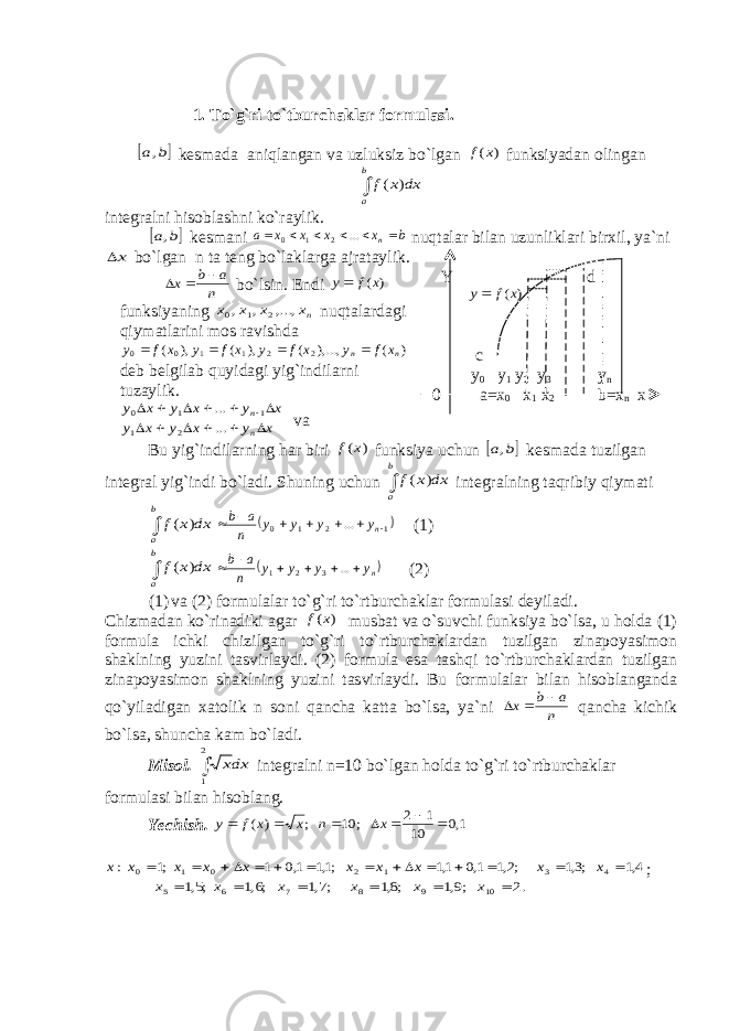 1. To`g`ri to`tburchaklar formulasi. b а, kesmada aniqlangan va uzluksiz bo`lgan ) (x f funksiyadan olingan  b a dx x f ) ( integralni hisoblashni ko`raylik.  b а, kesmani b x x x x a n      ... 2 1 0 nuqtalar bilan uzunliklari birxil, ya`ni x bo`lgan n ta teng bo`laklarga ajrataylik. n a b x    bo`lsin. Endi ) (x f y funksiyaning nx x x x ,..., , , 2 1 0 nuqtalardagi qiymatlarini mos ravishda ) ( ),..., ( ), ( ), ( 2 2 1 1 0 0 n n x f y x f y x f y x f y     deb belgilab quyidagi yig`indilarni tuzaylik. x y x y x y x y x y x y n n              ... ... 2 1 1 1 0 va Y d ) (x f y c y 0 y 1 y 2 y 3 y n 0 a=x 0 x 1 x 2 b=x n x Bu yig`indilarning har biri ) (x f funksiya uchun  b а, kesmada tuzilgan integral yig`indi bo`ladi. Shuning uchun  b a dx x f ) ( integralning taqribiy qiymati  b a dx x f ) (   1210 ...       n y y y y n a b (1)  b a dx x f ) (  ny y y y n a b       ... 3 2 1 (2) (1) va (2) formulalar to`g`ri to`rtburchaklar formulasi deyiladi. Chizmadan ko`rinadiki agar ) (x f musbat va o`suvchi funksiya bo`lsa, u holda (1) formula ichki chizilgan to`g`ri to`rtburchaklardan tuzilgan zinapoyasimon shaklning yuzini tasvirlaydi. (2) formula esa tashqi to`rtburchaklardan tuzilgan zinapoyasimon shaklning yuzini tasvirlaydi. Bu formulalar bilan hisoblanganda qo`yiladigan xatolik n soni qancha katta bo`lsa, ya`ni n a b x    qancha kichik bo`lsa, shuncha kam bo`ladi. Misol.  2 1 dxх integralni n=10 bo`lgan holda to`g`ri to`rtburchaklar formulasi bilan hisoblang. Yechish. 1,0 10 1 2 ; 10 ; ) (        x n x x f y 4,1 ;3,1 ;2,1 1,0 1,1 ;1,1 1,0 1 ;1 : 4 3 1 2 0 1 0              x x x x x x x x x x ; .2 ;9,1 ;8,1 ;7,1 ;6,1 ;5,1 10 9 8 7 6 5       x x x x x x 
