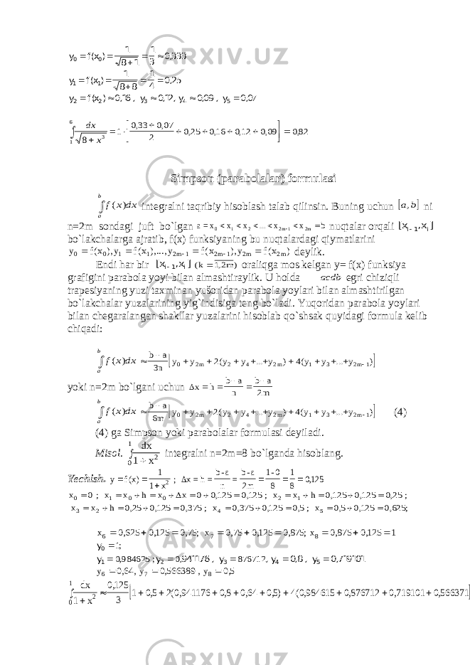 y f (x ) 1 8 1 1 3 0,333 y f (x ) 1 8 8 1 4 0,25 y f (x ) 0,16 , y 0,12, y 0,09 , y 0,0 0 0 1 1 2 2 3 4 5                7   6 1 3 8 x dx= 1 033 007 2 025 016 012 009 082           , , , , , , , Simpson (parabolalar) formulasi  b a dx x f ) ( integralni taqribiy hisoblash talab qilinsin. Buning uchun  b а, ni n=2m sondagi juft bo`lgan bxx...xxx=a 2m12m210   nuqtalar orqali [x ,x ] i1 i  bo`lakchalarga ajratib, f(x) funksiyaning bu nuqtalardagi qiymatlarini y f x y f x y f x y f x m m m m 0 0 1 1 2 1 2 1 2 2       ( ), ( ),..., ( ), ( ) deylik. Endi har bir [x ,x ] i1 i  ( , ) k m 12 oraliqga mos kelgan y= f(x) funksiya grafigini parabola yoyi bilan almashtiraylik. U holda асdb egri chiziqli trapesiyaning yuzi taxminan yušoridan parabola yoylari bilan almashtirilgan bo`lakchalar yuzalarining yig`indisiga teng bo`ladi. Yuqoridan parabola yoylari bilan chegaralangan shakllar yuzalarini hisoblab qo`shsak quyidagi formula kelib chiqadi:  b a dx x f ) (               b a n y y y y y y y y m m m 3 2 4 0 2 2 4 2 1 3 2 1 ( ... ) ( ... ) yoki n=2m bo`lgani uchun x h b a n b a m      2  b a dx x f ) (               b a m y y y y y y y y m m m 6 2 4 0 2 2 4 2 1 3 2 1 ( ... ) ( ... ) (4) (4) ga Simpson yoki parabolalar formulasi deyiladi. Misol . dx x 1 2 0 1   integralni n=2m=8 bo`lganda hisoblang. Yechish. y fx x       () , 1 1 0125 2 ; x=h=b-a n =b-a 2m 1-0 8 1 8  x x h x x x h x h 0 1 0 0 2 1 2 5 0 0 0125 0125 0125 0125 025 025 0125 0375 0375 0125 05 05 0125 0625                         ; x ; x ; x ; x ; x 3 4  , , , , , , , , , , , , , , ; x6 0625 0125 075 075 0125 0875 0875 0125 1          , , , ; , , , ; , , x x 7 8 y y y ,941176 , y , y 0,8 , y 0,719101 0 1 2 3 4 5       1 0984625 0 876712 ; , ; y6 064 0566389 05    , , , , y , y 7 8   dx x 1 0125 3 1 05 2 0941176 08 064 05 4 0984615 0876712 0719101 0566371 2 0 1              , , ( , , , ,) ( , , , , 