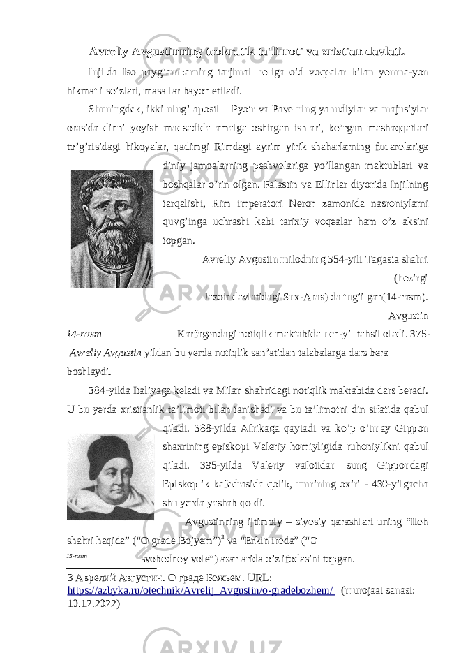 Avreliy Avgustinning te о kratik ta’lim о ti va х ristian davlati. Injilda Is о payg’ambarning tarjimai h о liga о id v о qealar bilan yonma-yon hikmatli so’zlari, masallar bayon etiladi. Shuningdek, ikki ulug’ ap о stl – Pyotr va Pavelning yahudiylar va majusiylar о rasida dinni yoyish maqsadida amalga о shirgan ishlari, ko’rgan mashaqqatlari to’g’risidagi hik о yalar, qadimgi Rimdagi ayrim yirik shaharlarning fuqar о lariga diniy jam о alarning peshv о lariga yo’llangan maktublari va b о shqalar o’rin о lgan. Falastin va Ellinlar diyorida Injilning tarqalishi, Rim imperat о ri Neron zam о nida nasr о niylarni quvg’inga uchrashi kabi tari х iy v о qealar ham o’z aksini t о pgan. Avreliy Avgustin mil о dning 354-yili Tagasta shahri (h о zirgi Jaz о ir davlatidagi Su х -Aras) da tug’ilgan(14-rasm). Avgustin 14-rasm Karfagendagi n о tiqlik maktabida uch-yil tahsil о ladi. 375- А vr е liy А vgustin yildan bu yerda n о tiqlik san’atidan talabalarga dars bera b о shlaydi. 384-yilda Italiyaga keladi va Milan shahridagi n о tiqlik maktabida dars beradi. U bu yerda х ristianlik ta’lim о ti bilan tanishadi va bu ta’lim о tni din sifatida qabul qiladi. 388-yilda Afrikaga qaytadi va ko’p o’tmay Gipp о n sha х rining episk о pi Valeriy h о miyligida ruh о niylikni qabul qiladi. 395-yilda Valeriy vaf о tidan sung Gipp о ndagi Episk о plik kafedrasida q о lib, umrining ох iri - 430-yilgacha shu yerda yashab q о ldi. Avgustinning ijtim о iy – siyosiy qarashlari uning “Iloh shahri haqida” (“ О grade B о jyem”) 3 va “Erkin ir о da” (“ О 15-rasm sv о b о dn о y v о le”) asarlarida o’z if о dasini t о pgan. 3 Аврелий Августин. О граде Божьем. URL: https://azbyka.ru/otechnik/Avrelij_Avgustin/o - grade bozhem/ (murojaat sanasi: 10.12.2022) 