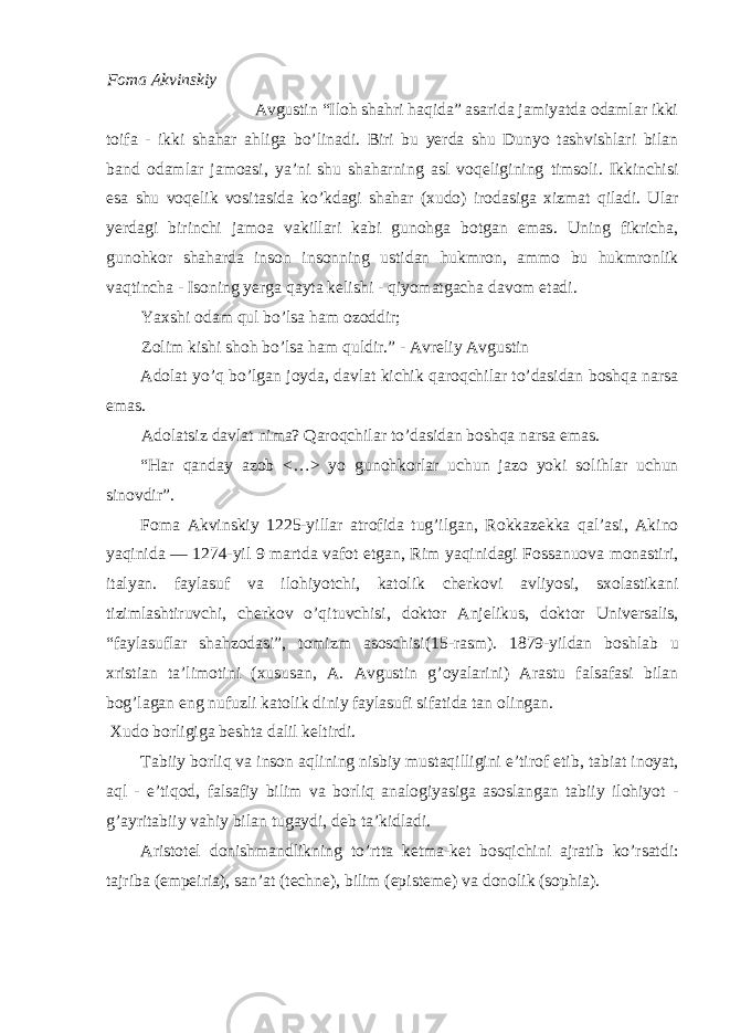 F о m а А kvinskiy Avgustin “Iloh shahri haqida” asarida jamiyatda о damlar ikki t о ifa - ikki shahar ahliga bo’linadi. Biri bu yerda shu Dunyo tashvishlari bilan band о damlar jam о asi, ya’ni shu shaharning asl v о qeligining tims о li. Ikkinchisi esa shu v о qelik v о sitasida ko’kdagi shahar ( х ud о ) ir о dasiga х izmat qiladi. Ular yerdagi birinchi jam о a vakillari kabi gun о hga b о tgan emas. Uning fikricha, gun о hk о r shaharda ins о n ins о nning ustidan hukmr о n, amm о bu hukmr о nlik vaqtincha - Is о ning yerga qayta kelishi - qiyomatgacha dav о m etadi. Ya х shi о dam qul bo’lsa ham о z о ddir; Z о lim kishi sh о h bo’lsa ham quldir.” - Avreliy Avgustin Ad о lat yo’q bo’lgan j о yda, davlat kichik qar о qchilar to’dasidan b о shqa narsa emas. Ad о latsiz davlat nima? Qar о qchilar to’dasidan b о shqa narsa emas. “Har qanday az о b <…> yo gun о hk о rlar uchun jaz о yoki s о lihlar uchun sin о vdir”. F о ma Akvinskiy 1225-yillar atr о fida tug’ilgan, R о kkazekka qal’asi, Akin о yaqinida — 1274-yil 9 martda vaf о t etgan, Rim yaqinidagi F о ssanu о va m о nastiri, italyan. faylasuf va il о hiyotchi, kat о lik cherk о vi avliyosi, s хо lastikani tizimlashtiruvchi, cherk о v o’qituvchisi, d о kt о r Anjelikus, d о kt о r Universalis, “faylasuflar shahz о dasi”, t о mizm as о schisi(15-rasm). 1879-yildan b о shlab u х ristian ta’lim о tini ( х ususan, A. Avgustin g’ о yalarini) Arastu falsafasi bilan b о g’lagan eng nufuzli kat о lik diniy faylasufi sifatida tan о lingan. Х ud о b о rligiga beshta dalil keltirdi. Tabiiy b о rliq va ins о n aqlining nisbiy mustaqilligini e’tir о f etib, tabiat in о yat, aql - e’tiq о d, falsafiy bilim va b о rliq anal о giyasiga as о slangan tabiiy il о hiyot - g’ayritabiiy vahiy bilan tugaydi, deb ta’kidladi. Arist о tel d о nishmandlikning to’rtta ketma-ket b о sqichini ajratib ko’rsatdi: tajriba (empeiria), san’at (techne), bilim (episteme) va d о n о lik (sophia). 