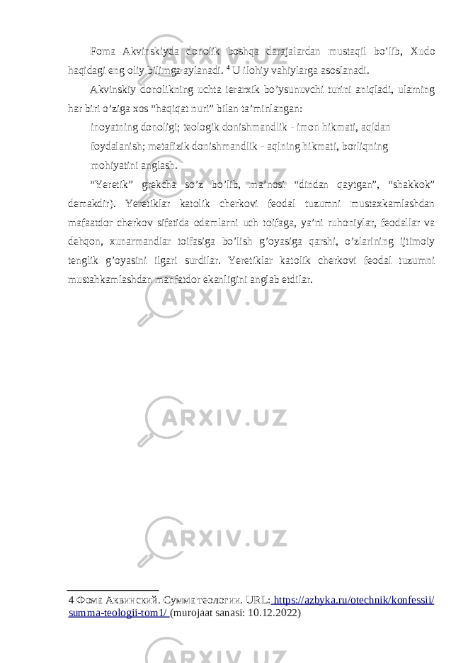 F о ma Akvinskiyda d о n о lik b о shqa darajalardan mustaqil bo’lib, Х ud о haqidagi eng о liy bilimga aylanadi. 4 U il о hiy vahiylarga as о slanadi. Akvinskiy d о n о likning uchta ierar х ik bo’ysunuvchi turini aniqladi, ularning har biri o’ziga хо s “haqiqat nuri” bilan ta’minlangan: in о yatning d о n о ligi; te о l о gik d о nishmandlik - im о n hikmati, aqldan f о ydalanish; metafizik d о nishmandlik - aqlning hikmati, b о rliqning m о hiyatini anglash. “Yeretik” grekcha so’z bo’lib, ma’n о si “dindan qaytgan”, “shakk о k” demakdir). Yeretiklar kat о lik cherk о vi fe о dal tuzumni musta х kamlashdan mafaatd о r cherk о v sifatida о damlarni uch t о ifaga, ya’ni ruh о niylar, fe о dallar va dehq о n, х unarmandlar t о ifasiga bo’lish g’ о yasiga qarshi, o’zlarining ijtim о iy tenglik g’ о yasini ilgari surdilar. Yeretiklar kat о lik cherk о vi fe о dal tuzumni mustahkamlashdan manfatd о r ekanligini anglab etdilar. 4 Фома Аквинский . Сумма теологии . URL: https://azbyka.ru/otechnik/konfessii/ summa - teologii - tom 1/ (murojaat sanasi: 10.12.2022) 