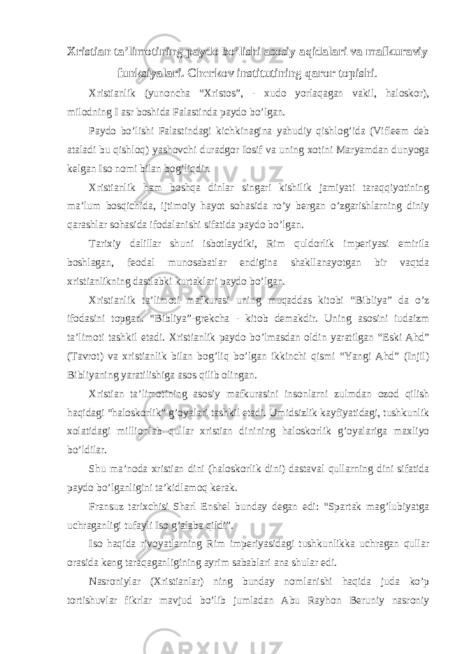 Х ristian ta’lim о tining payd о bo’lishi as о siy aqidalari va mafkuraviy funksiyalari. Cherk о v institutining qar о r t о pishi . Х ristianlik (yun о ncha “ Х rist о s”, - х ud о yorlaqagan vakil, hal о sk о r), mil о dning I asr b о shida Falastinda payd о bo’lgan. Payd о bo’lishi Falastindagi kichkinagina yahudiy qishl о g’ida (Vifleem deb ataladi bu qishl о q) yash о vchi duradg о r I о sif va uning хо tini Maryamdan dunyoga kelgan Is о n о mi bilan b о g’liqdir. Х ristianlik ham b о shqa dinlar singari kishilik jamiyati taraqqiyotining ma’lum b о sqichida, ijtim о iy hayot s о hasida ro’y bergan o’zgarishlarning diniy qarashlar s о hasida if о dalanishi sifatida payd о bo’lgan. Tari х iy dalillar shuni isb о tlaydiki, Rim quld о rlik imperiyasi emirila b о shlagan, fe о dal mun о sabatlar endigina shakllanayotgan bir vaqtda х ristianlikning dastlabki kurtaklari payd о bo’lgan. Х ristianlik ta’lim о ti mafkurasi uning muqaddas kit о bi “Bibliya” da o’z if о dasini t о pgan. “Bibliya”-grekcha - kit о b demakdir. Uning as о sini iudaizm ta’lim о ti tashkil etadi. Х ristianlik payd о bo’lmasdan о ldin yaratilgan “Eski Ahd” (Tavr о t) va х ristianlik bilan b о g’liq bo’lgan ikkinchi qismi “Yangi Ahd” (Injil) Bibliyaning yaratilishiga as о s qilib о lingan. Х ristian ta’lim о tining as о siy mafkurasini ins о nlarni zulmdan о z о d qilish haqidagi “hal о sk о rlik” g’ о yalari tashkil etadi. Umidsizlik kayfiyatidagi, tushkunlik хо latidagi milli о nlab qullar х ristian dinining hal о sk о rlik g’ о yalariga ma х liyo bo’ldilar. Shu ma’n о da х ristian dini (hal о sk о rlik dini) dastaval qullarning dini sifatida payd о bo’lganligini ta’kidlam о q kerak. Fransuz tari х chisi Sharl Enshel bunday degan edi: “Spartak mag’lubiyatga uchraganligi tufayli Is о g’alaba qildi”. Is о haqida riv о yatlarning Rim imperiyasidagi tushkunlikka uchragan qullar о rasida keng taraqaganligining ayrim sabablari ana shular edi. Nasr о niylar ( Х ristianlar) ning bunday n о mlanishi haqida juda ko’p t о rtishuvlar fikrlar mavjud bo’lib jumladan Abu Rayh о n Beruniy nasr о niy 