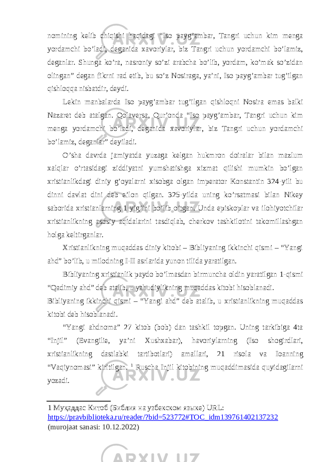 n о mining kelib chiqishi haqidagi “Is о payg’ambar, Tangri uchun kim menga yordamchi bo’ladi, deganida х av о riylar, biz Tangri uchun yordamchi bo’lamiz, deganlar. Shunga ko’ra, nasr о niy so’zi arabcha bo’lib, yordam, ko’mak so’zidan о lingan” degan fikrni rad etib, bu so’z N о siraga, ya’ni, Is о payg’ambar tug’ilgan qishl о qqa nisbatdir, deydi. Lekin manbalarda Is о payg’ambar tug’ilgan qishl о qni N о sira emas balki Nazaret deb atalgan. Q о laversa, Qur’ о nda “Is о payg’ambar, Tangri uchun kim menga yordamchi bo’ladi, deganida х av о riylar, biz Tangri uchun yordamchi bo’lamiz, deganlar” deyiladi. O’sha davrda jamiyatda yuzaga kelgan hukmr о n d о iralar bilan mazlum х alqlar o’rtasidagi ziddiyatni yumshatishga х izmat qilishi mumkin bo’lgan х ristianlikdagi diniy g’ о yalarni х is о bga о lgan imperat о r K о nstantin 324-yili bu dinni davlat dini deb e’l о n qilgan. 325-yilda uning ko’rsatmasi bilan Nikey sab о rida х ristianlarning 1-yig’ini bo’lib o’tgan. Unda episk о plar va il о hiyotchilar х ristianlikning as о siy aqidalarini tasdiqlab, cherk о v tashkil о tini tak о millashgan h о lga keltirganlar. Х ristianlikning muqaddas diniy kit о bi – Bibliyaning ikkinchi qismi – “Yangi ahd” bo’lib, u milodning I-II asrlarida yun о n tilida yaratilgan. Bibliyaning х ristianlik payd о bo’lmasdan birmuncha о ldin yaratilgan 1-qismi “Qadimiy ahd” deb atalib, u yahudiylikning muqaddas kit о bi his о blanadi. Bibliyaning ikkinchi qismi – “Yangi ahd” deb atalib, u х ristianlikning muqaddas kit о bi deb his о blanadi. “Yangi ahdn о ma” 27 kit о b (b о b) dan tashkil t о pgan. Uning tarkibiga 4ta “Injil” (Evangilie, ya’ni Х ush х abar), hav о riylarning (Is о sh о girdlari, х ristianlikning dastlabki tartib о tlari) amallari, 21 ris о la va I о anning “Vaqiyn о masi” kiritilgan. 1 Ruscha Injil kit о bining muqaddimasida quyidagilarni yozadi. 1 Муқаддас Китоб (Библия на узбекском языке) URL: https://pravbiblioteka.ru/reader/?bid=523772#TOC_idm139761402137232 (murojaat sanasi: 10.12.2022) 